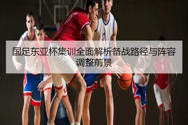国足东亚杯集训全面解析备战路径与阵容调整前景