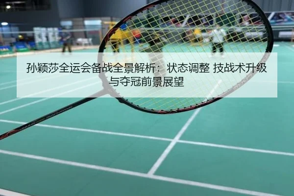 孙颖莎全运会备战全景解析：状态调整 技战术升级 与夺冠前景展望