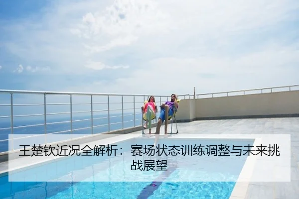 王楚钦近况全解析：赛场状态训练调整与未来挑战展望