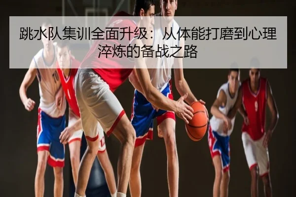 跳水队集训全面升级：从体能打磨到心理淬炼的备战之路