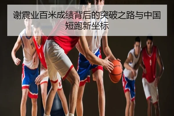 谢震业百米成绩背后的突破之路与中国短跑新坐标