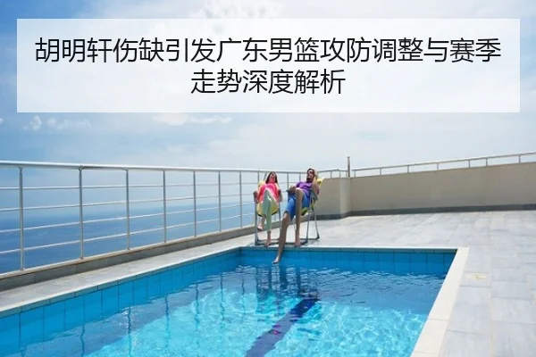 胡明轩伤缺引发广东男篮攻防调整与赛季走势深度解析
