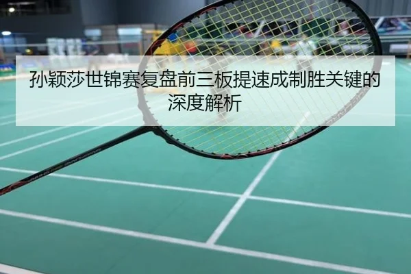 孙颖莎世锦赛复盘前三板提速成制胜关键的深度解析