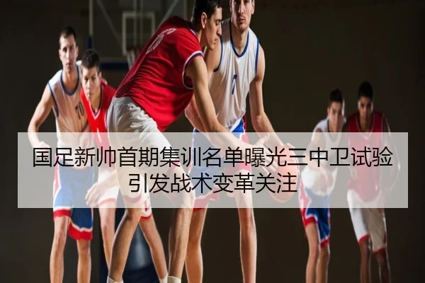 国足新帅首期集训名单曝光三中卫试验引发战术变革关注