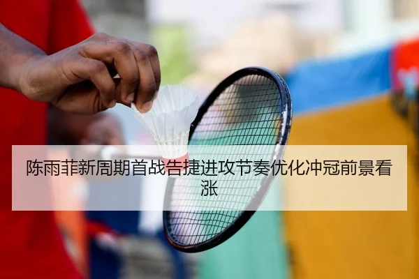 陈雨菲新周期首战告捷进攻节奏优化冲冠前景看涨