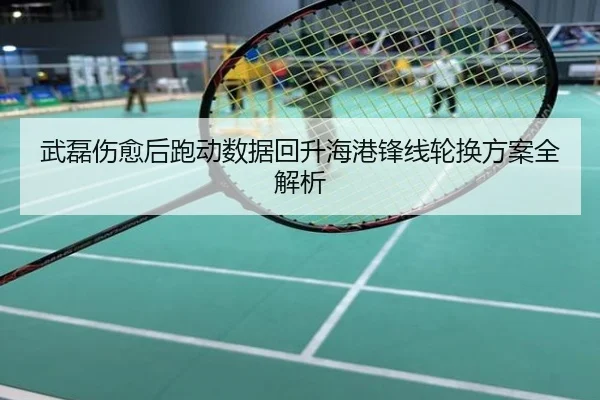 武磊伤愈后跑动数据回升海港锋线轮换方案全解析