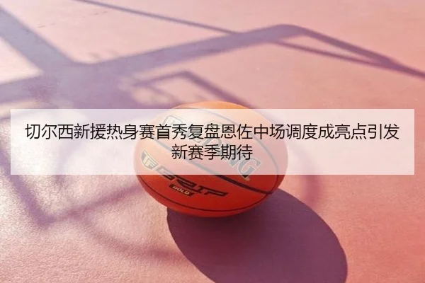 切尔西新援热身赛首秀复盘恩佐中场调度成亮点引发新赛季期待