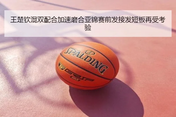 王楚钦混双配合加速磨合亚锦赛前发接发短板再受考验
