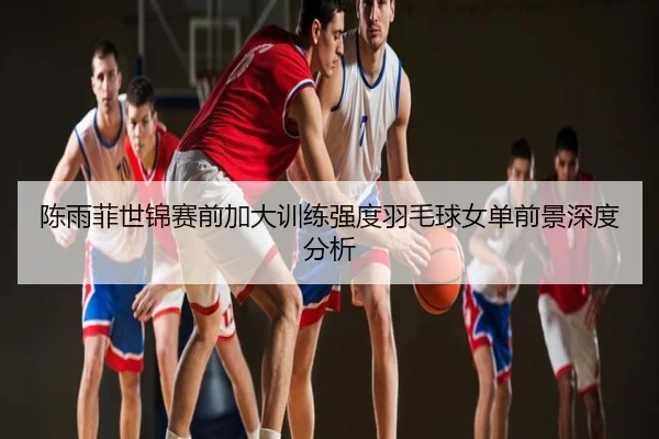 陈雨菲世锦赛前加大训练强度羽毛球女单前景深度分析