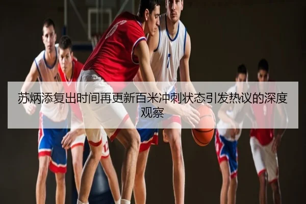 苏炳添复出时间再更新百米冲刺状态引发热议的深度观察