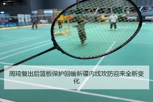周琦复出后篮板保护回暖新疆内线攻防迎来全新变化